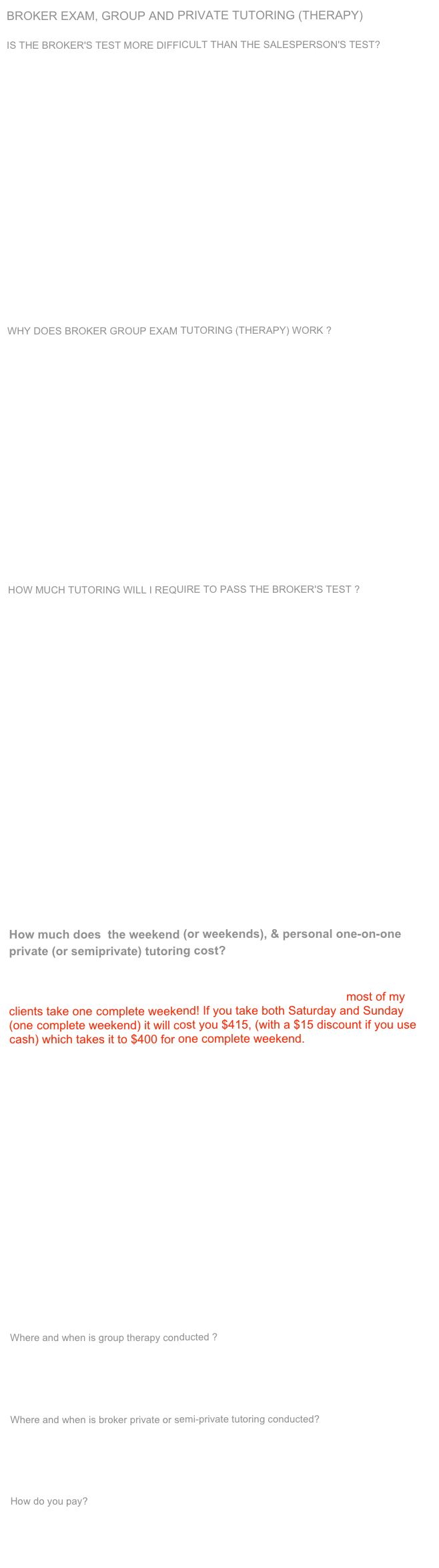 BROKER EXAM, GROUP AND PRIVATE TUTORING (THERAPY)                                         IS THE BROKER'S TEST MORE DIFFICULT THAN THE SALESPERSON'S TEST?This is one of the most, if not the most, common questions that we hear. The answer to this question is, unequivocally, categorically, yes. The broker's test is more difficult than the salesperson's test. Why is this ? There are several reasons. Firstly, the broker test is not one test, but is in fact, a set of tests. You take one test in the morning, you take a second test in the afternoon. You have a total of 200 questions for the day. The salesperson's test only has 150 questions for the day. Therefore the first reason that the broker's test is more difficult is, you have more questions. The second reason is, one of the two tests is comparable to the salesperson's test, and the other contains questions and answers that are much more difficult. The third reason is that with the saesperson's test you have a total of 150 questions and you are allowed to miss 45 questions. With the broker's test there is a total of 200 questions and you are only allowed to miss 50 questions. “Broker Exam Content”. The fourth reason is that the Department of Real Estate has over 3000 questions to pull from. And they are constantly writing new questions. Knowing all of this, is it possible to pass the broker's test the first time or the next time you take it ? Wouldn't you agree that you would have a great advantage if you knew which test the DRE will be using when you take your state test ? J Marshsll Schoonover, has years of experience(over 24 years as of 2010)of analyzing the DRE publications. He knows how they think, and has most of their habits down to a science. He is normally able to narrow the question selection down, based upon when and where you are taking your broker's test. This is a great advantage!WHY DOES BROKER GROUP EXAM TUTORING (THERAPY) WORK ?One of the paramount reasons as to why group tutoring works is that most crash or review courses cover a liile bit of a lot of subjects, we cover a lot of a little bit of subjects that pertain to the test that you will be taking. To use a metaphor, have you ever watched an old World Wor II movie ? When the military would fire off their anti-aircraft guns thay seldom hit their targit. The United States has what they call cruise missiles that can zero in on a target from an amazing disance away with deadly accuracy. Our tutoring is like a cruise missile, most crash couse are like the old anti-aircraft guns. (you get what you pay for.) A second reason, as to why group tutoring works is that we use key word matching. We are convinced that you do not need to understand the material in order to pass the test. Paradoxically, you can know to much. We have found that the more you know about a given subject in the real world the more difficulty you will have with questions that pertain to that subject on the state test. The solution is word connection. For every question we show you we use keywords to help you identify the question and then select the correct answer. For example, if you see the word alcohol in a question you will find the word defeasible in the answer. If the question talks about a husband and wife, the answer will have the words community property in it. A third reason that Marshall's tutoring works so well is that J Marshall Schoonover is a master communicater and he enjoys what he is doing. HOW MUCH TUTORING WILL I REQUIRE TO PASS THE BROKER'S TEST ? As respects the broker's test we recommend a modicum of two Two weekends ( Most testees take one weekend). We have designed a powerful weekend. It would take the real estate schools four days to cover as much material as we do in one weekend. How do we do this? We cut to the chase. By zeroing right in on what you need to know in order to pass the broker's test that you are taking that day. The weekend is filled with keyword reiforcement. The weekend works extremely well with some testees. One thing is for certain, you will be presented with more material, during the weekend, than you need to know in order to pass the broker's test. If you have studied, or if you are skilled at taking test, the weekend should work very well for you. What do you mean by studying, you ask ? This is an important question. The best way to study for the broker's test is to read a quetion (do not mark the answer beforehand) read the four ostensible answers, immediately checking to see if you're correct or incorrect. If you're correct, expediently moving on to the next question. If you are incorrect, immediately checking to see why you were incorrect, reading the explanation. Sometimes you will understand the explanation and sometimes you will not. In either case, do not spend precious time looking up words, move on to the next question. Marshall law says" It is better to cover a few questions poorly as opposed to mastering only a few." We recommend a minimum of 900 questions. (If you need a source for question we have a great 900  broker CD as well as a 900 question question book that we would like to recommend. To learn more, simply  send us an e-mail.) By the way, we said 900 question minimum not maximum. This is easier said than done. You may not believe this, the material is extemely boring and time-consuming. So, be prepared for some pain. Remember, no pain no gain. And if you simply wont to play it safe, we recommend an additional three to 12 hours of broker private tutoring. 
How much does  the weekend (or weekends), & personal one-on-one private (or semiprivate) tutoring cost?

Are you asking how much will it cost you if J Marshall does tutor you, or are you asking how much will it cost you if he does not? First of all, most of my clients take one complete weekend! If you take both Saturday and Sunday (one complete weekend) it will cost you $415, (with a $15 discount if you use cash) which takes it to $400 for one complete weekend. Private tutoring is $105 per hour ($100 cash). Semiprivate tutoring is $80 ($75 cash). per hour, per person. One half hour is $55. However, if you take Broker/Salesperson Saturday only, or Sunday only, it will cost you $310 per day, with a $10 discount if you use cash, which takes it to $300 for one day. It is recommended that you take take no less than one weekend ( Saturday and Sunday). In fact, we strongly recommend that you consider taking two weekends with J. Marshall if you're time schedule and budget allow for it. Two weekends will cost you $585, with a $20 discount if you use cash, which takes it to $565, for two weekends. Or if your schedule and budget allow for it, consider taking one complete weekend and some private or a semiprivate tutoring in addition to the one weekend (it is best to do the private or semiprivate tutoring in-between the weekend and your state exam). You can wait and see how you do on the weekend before you commit to private or semiprivate tutoring if you wish. If you are comparing our prices to other schools please be aware that not all weekend real estate exam cram course/review programs are equal. Just like not all cars are equal! For example, a Maserati will cost you more than a Chevrolet. Can you picture yourself in a Maserati, I can! Please talk to students that have taken my program before you make your decision. I get students that have taken weekend programs somewhere else and learned that my program is the best the hard way. Remember, J Marshall law says "You usually get what you pay for!". We accept all major credit cards for  the Broker/Sleesperson weekend Boot Camp).
Where and when is group therapy conducted ?The  weekend programs are usually offered in Marina Del Rey, California, (taught by J. Marshall Schoonover personally for over 22 years).The weekend broker program is offered once and sometimes twice each month ( please click on “Upcoming Programs”, from 8:15 AM until 5 PM or 6 PM all day Saturday and all day Sunday. 
Where and when is broker private or semi-private tutoring conducted?
Private and semi private broker tutoring is conducted in Marina del Rey, California, generally Monday through Friday during the day. There is no minimum amount of tutoring that you may purchase. You may purchase any amount of private tutoring, however, we do not come your home or office.
How do you pay?
We accept all major credit cards, for the weekend programs: Discover Card, Visa, MasterCard, American Express, Diners Club, and J.C.B. There is a $50 cancellation fee.We look forword to working with you.